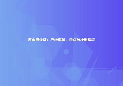 君山银针茶：产地揭秘、特点与冲泡指南