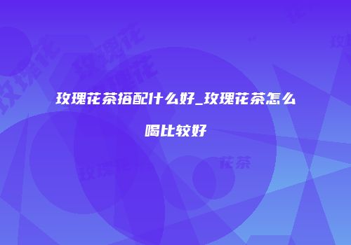 玫瑰花茶搭配什么好_玫瑰花茶怎么喝比较好