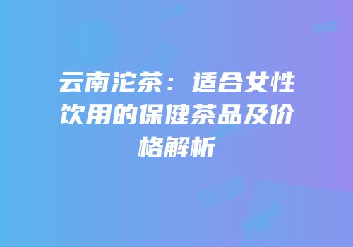 云南沱茶：适合女性饮用的保健茶品及价格解析