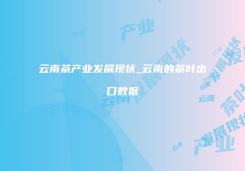 云南茶产业发展现状_云南的茶叶出口数据