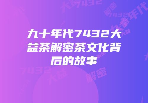 九十年代7432大益茶解密茶文化背后的故事