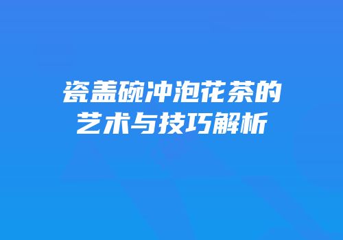 瓷盖碗冲泡花茶的艺术与技巧解析
