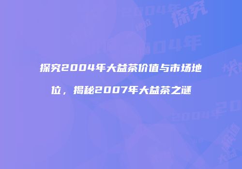 探究2004年大益茶价值与市场地位，揭秘2007年大益茶之谜