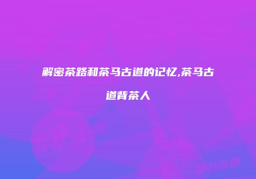 解密茶路和茶马古道的记忆,茶马古道背茶人