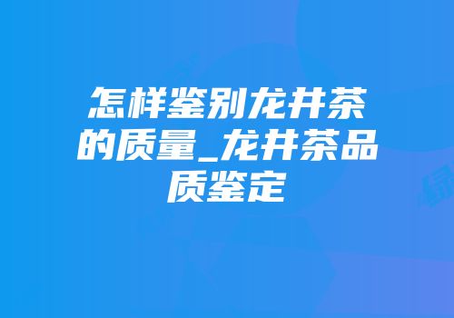 怎样鉴别龙井茶的质量_龙井茶品质鉴定