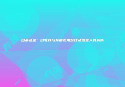 白茶品鉴：白牡丹与寿眉饮用对比及适宜人群解析