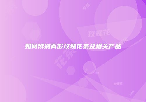 如何辨别真假玫瑰花茶及相关产品