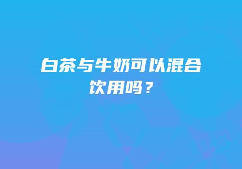 白茶与牛奶可以混合饮用吗？