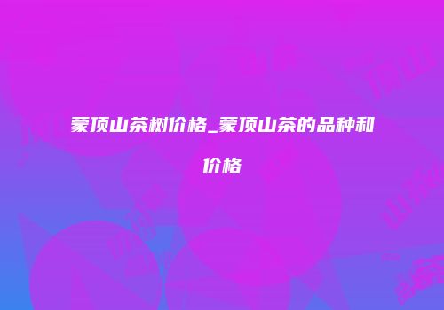 蒙顶山茶树价格_蒙顶山茶的品种和价格