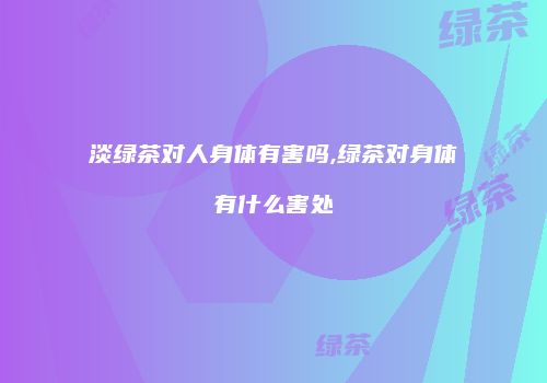 淡绿茶对人身体有害吗,绿茶对身体有什么害处