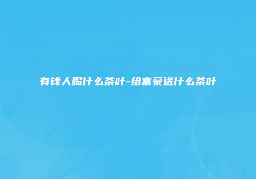 有钱人喝什么茶叶-给富豪送什么茶叶