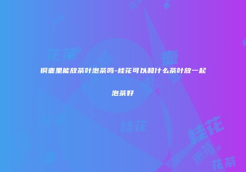 铜壶里能放茶叶泡茶吗-桂花可以和什么茶叶放一起泡茶好