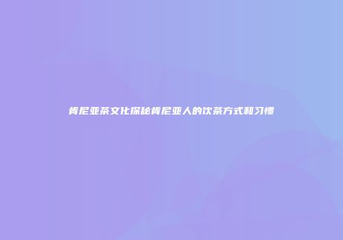 肯尼亚茶文化探秘肯尼亚人的饮茶方式和习惯