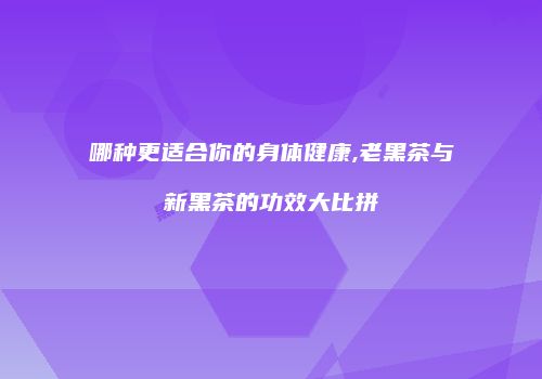 哪种更适合你的身体健康,老黑茶与新黑茶的功效大比拼