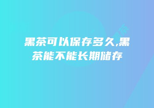 黑茶可以保存多久,黑茶能不能长期储存
