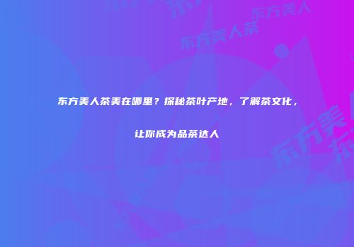 东方美人茶美在哪里？探秘茶叶产地，了解茶文化，让你成为品茶达人