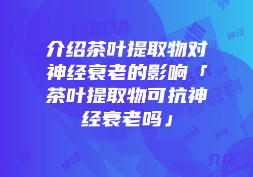 介绍茶叶提取物对神经衰老的影响「茶叶提取物可抗神经衰老吗」
