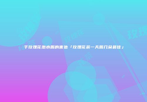 干玫瑰花泡水喝的害处「玫瑰花茶一天喝几朵最佳」