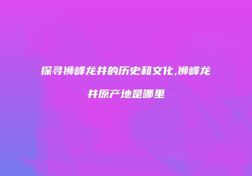 探寻狮峰龙井的历史和文化,狮峰龙井原产地是哪里