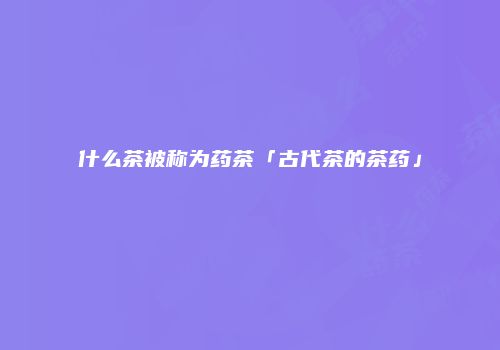 什么茶被称为药茶「古代茶的茶药」