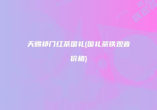 天赐祁门红茶国礼(国礼茶铁观音价格)