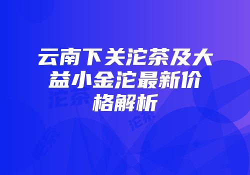 云南下关沱茶及大益小金沱最新价格解析