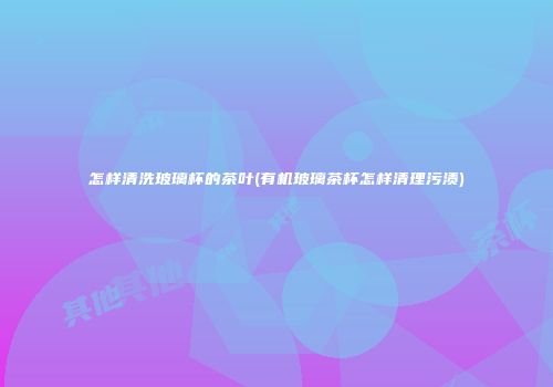 怎样清洗玻璃杯的茶叶(有机玻璃茶杯怎样清理污渍)