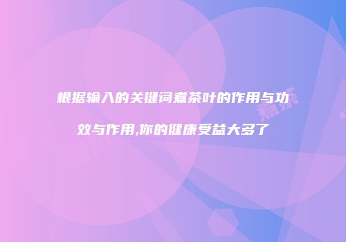 根据输入的关键词煮茶叶的作用与功效与作用,你的健康受益大多了