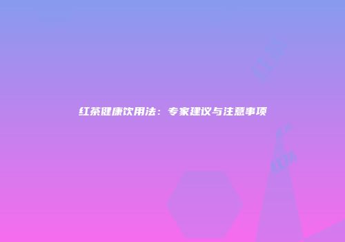 红茶健康饮用法：专家建议与注意事项