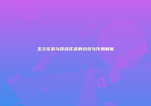 玉兰花茶与百合花茶的功效与作用解析