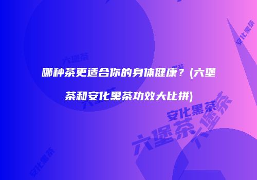 哪种茶更适合你的身体健康？(六堡茶和安化黑茶功效大比拼)