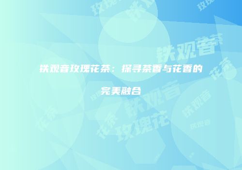 铁观音玫瑰花茶：探寻茶香与花香的完美融合