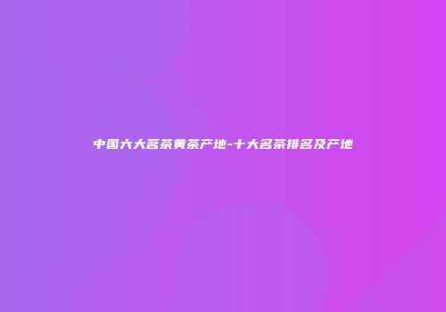 中国六大茗茶黄茶产地-十大名茶排名及产地