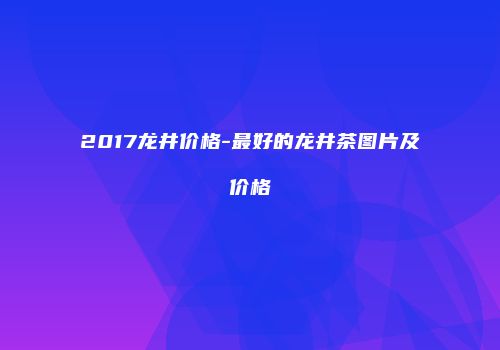 2017龙井价格-最好的龙井茶图片及价格