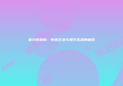 宜兴紫砂杯：传统艺术与现代生活的融合