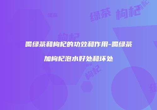 喝绿茶和枸杞的功效和作用-喝绿茶加枸杞泡水好处和坏处