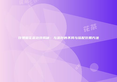 玫瑰茄花茶功效揭秘：与茶叶的不同与搭配饮用方法