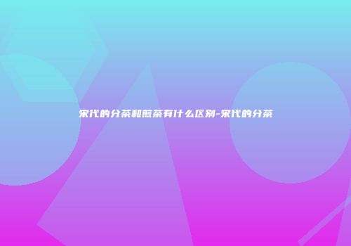 宋代的分茶和煎茶有什么区别-宋代的分茶