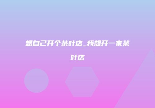 想自己开个茶叶店_我想开一家茶叶店