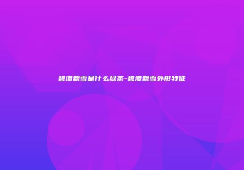 碧潭飘雪是什么绿茶-碧潭飘雪外形特征