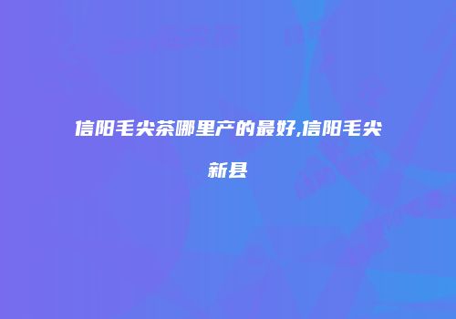 信阳毛尖茶哪里产的最好,信阳毛尖新县