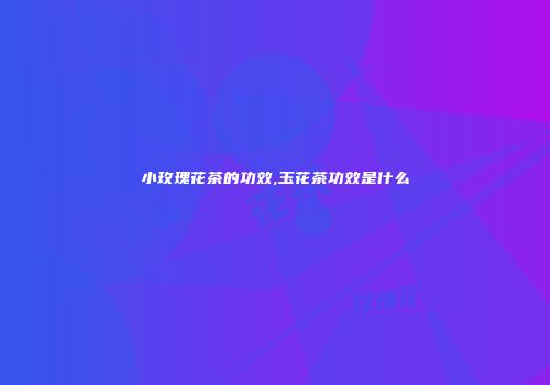 小玫瑰花茶的功效,玉花茶功效是什么