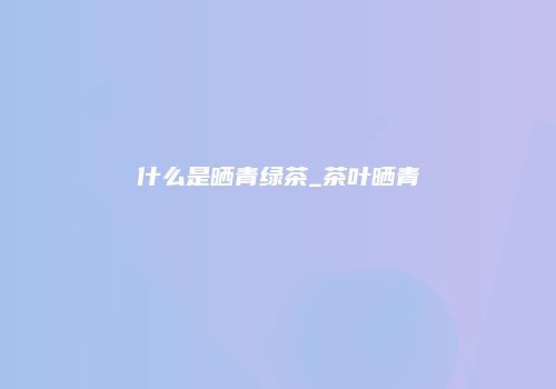 什么是晒青绿茶_茶叶晒青