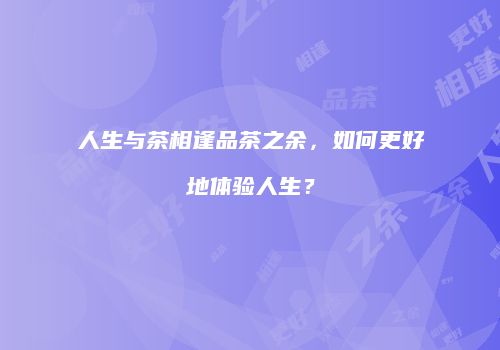 人生与茶相逢品茶之余，如何更好地体验人生？
