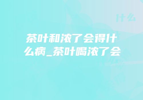 茶叶和浓了会得什么病_茶叶喝浓了会