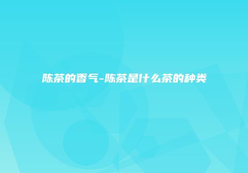 陈茶的香气-陈茶是什么茶的种类