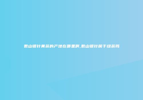 君山银针黄茶的产地在哪里啊,君山银针属于绿茶吗