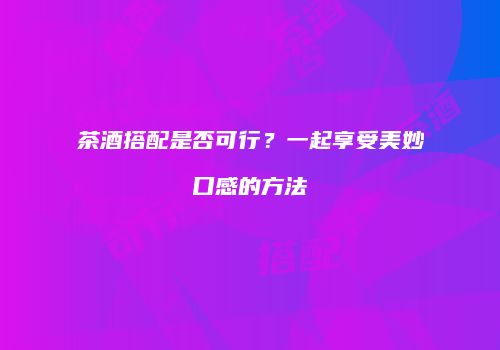 茶酒搭配是否可行？一起享受美妙口感的方法