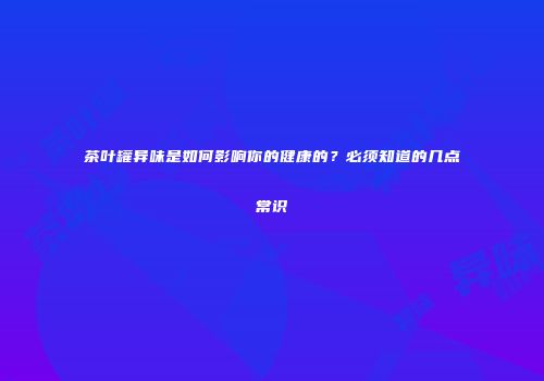 茶叶罐异味是如何影响你的健康的？必须知道的几点常识