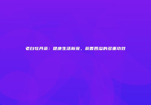 老白牡丹茶：健康生活新宠，茶香四溢的多重功效
